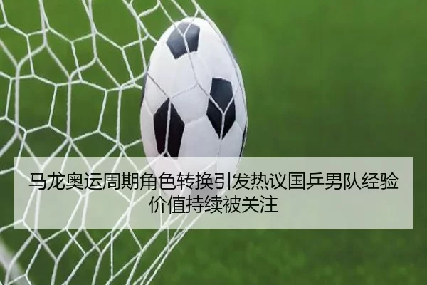 马龙奥运周期角色转换引发热议国乒男队经验价值持续被关注